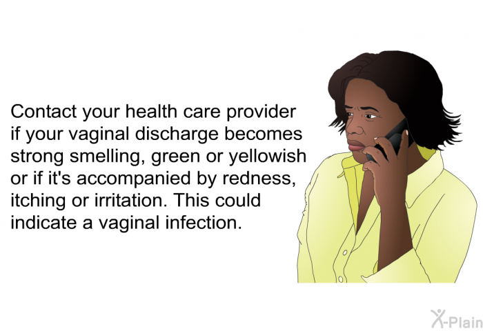 Contact your health care provider if your vaginal discharge becomes strong smelling, green or yellowish or if it's accompanied by redness, itching or irritation. This could indicate a vaginal infection.