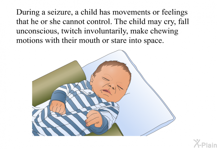 During a seizure, a child has movements or feelings that he or she cannot control. The child may cry, fall unconscious, twitch involuntarily, make chewing motions with their mouth or stare into space.