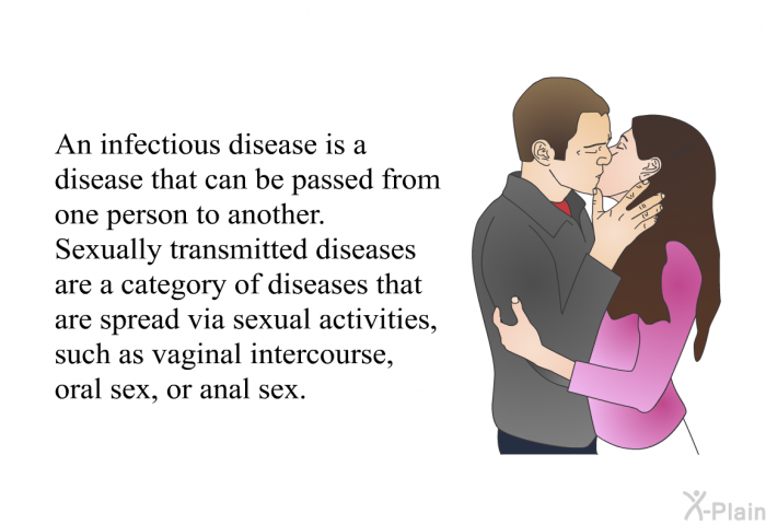 An infectious disease is a disease that can be passed from one person to another. Sexually transmitted diseases are a category of diseases that are spread via sexual activities, such as vaginal intercourse, oral sex, or anal sex.
