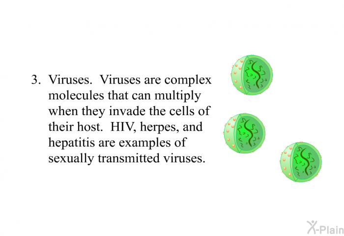 Viruses. Viruses are complex molecules that can multiply when they invade the cells of their host. HIV, herpes, and hepatitis are examples of sexually transmitted viruses.