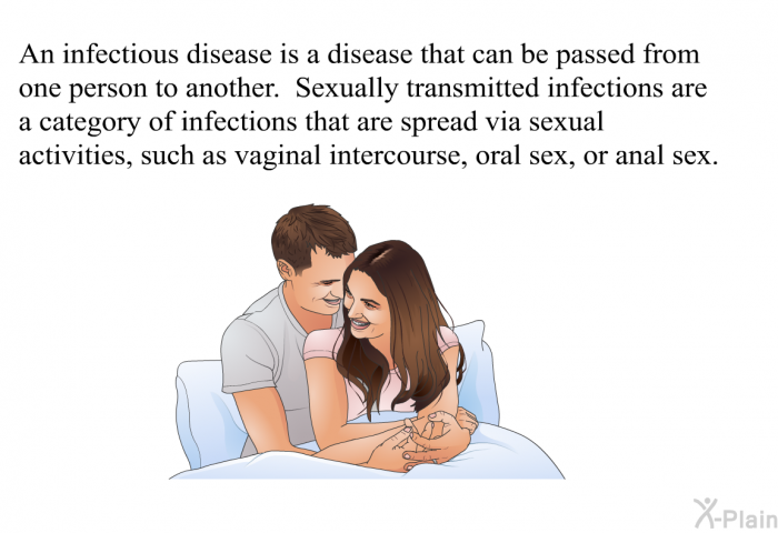 An infectious disease is a disease that can be passed from one person to another. Sexually transmitted infections are a category of infections that are spread via sexual activities, such as vaginal intercourse, oral sex, or anal sex.