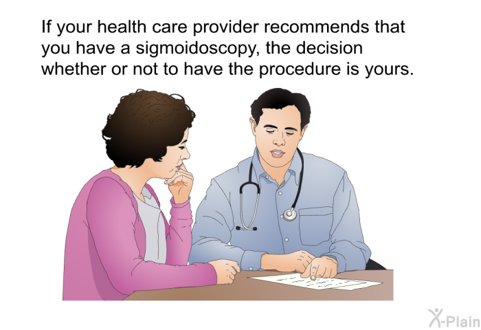 If your health care provider recommends that you have a sigmoidoscopy, the decision whether or not to have the procedure is yours.