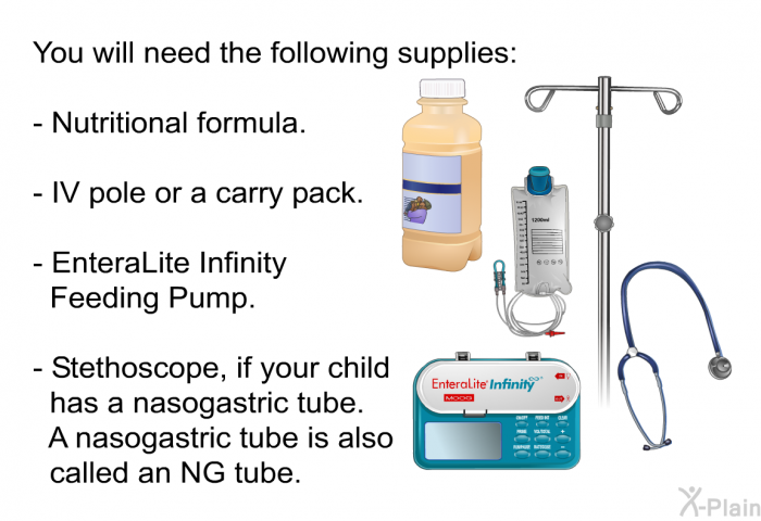 You will need the following supplies:  Nutritional formula. IV pole or a carry pack. EnteraLite Infinity Feeding Pump. Stethoscope, if your child has a nasogastric tube. A nasogastric tube is also called an NG tube.