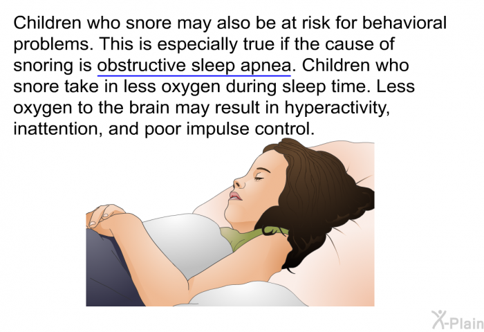 Children who snore may also be at risk for behavioral problems. This is especially true if the cause of snoring is obstructive sleep apnea. Children who snore take in less oxygen during sleep time. Less oxygen to the brain may result in hyperactivity, inattention, and poor impulse control.