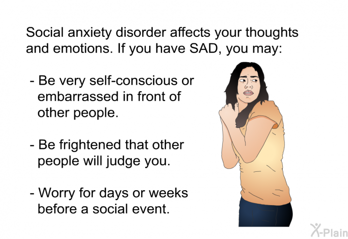 Social anxiety disorder affects your thoughts and emotions. If you have SAD, you may:  Be very self-conscious or embarrassed in front of other people. Be frightened that other people will judge you. Worry for days or weeks before a social event.
