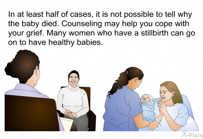 In at least half of cases, it is not possible to tell why the baby died. Counseling may help you cope with your grief. Many women who have a stillbirth can go on to have healthy babies.