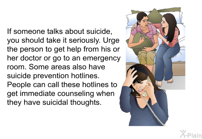 If someone talks about suicide, you should take it seriously. Urge the person to get help from his or her doctor or go to an emergency room. Some areas also have suicide prevention hotlines. People can call these hotlines to get immediate counseling when they have suicidal thoughts.