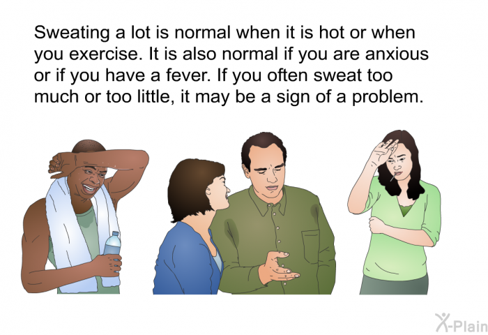 Sweating a lot is normal when it is hot or when you exercise. It is also normal if you are anxious or if you have a fever. If you often sweat too much or too little, it may be a sign of a problem.