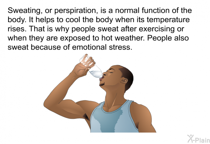 Sweating, or perspiration, is a normal function of the body. It helps to cool the body when its temperature rises. That is why people sweat after exercising or when they are exposed to hot weather. People also sweat because of emotional stress.
