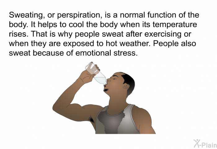 Sweating, or perspiration, is a normal function of the body. It helps to cool the body when its temperature rises. That is why people sweat after exercising or when they are exposed to hot weather. People also sweat because of emotional stress.