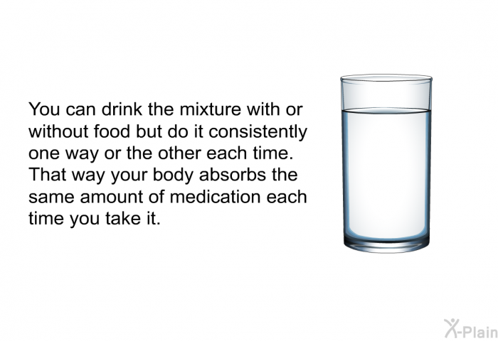 You can drink the mixture with or without food but do it consistently one way or the other each time. That way your body absorbs the same amount of medication each time you take it.