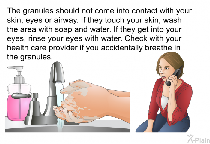 The granules should not come into contact with your skin, eyes or airway. If they touch your skin, wash the area with soap and water. If they get into your eyes, rinse your eyes with water. Check with your health care provider if you accidentally breathe in the granules.