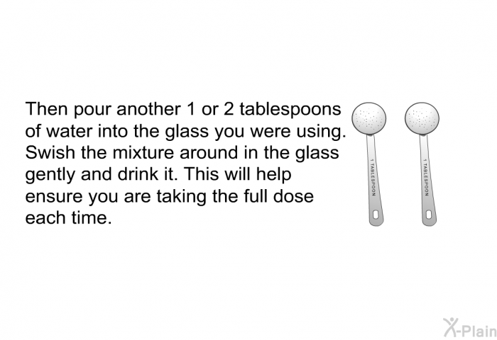 Then pour another 1 or 2 tablespoons of water into the glass you were using. Swish the mixture around in the glass gently and drink it. This will help ensure you are taking the full dose each time.