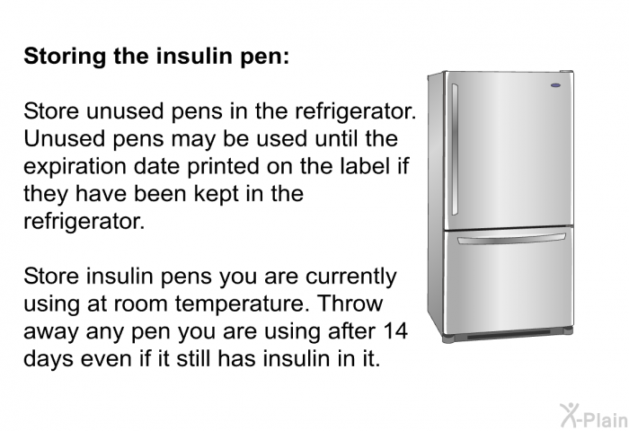 <B>Storing the insulin pen:</B> 
 Store unused pens in the refrigerator. Unused pens may be used until the expiration date printed on the label if they have been kept in the refrigerator. 
 Store insulin pens you are currently using at room temperature. Throw away any pen you are using after 14 days even if it still has insulin in it.