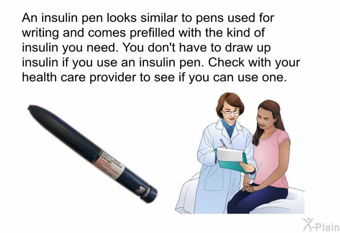 An insulin pen looks similar to pens used for writing and comes prefilled with the kind of insulin you need. You don't have to draw up insulin if you use an insulin pen. Check with your health care provider to see if you can use one.