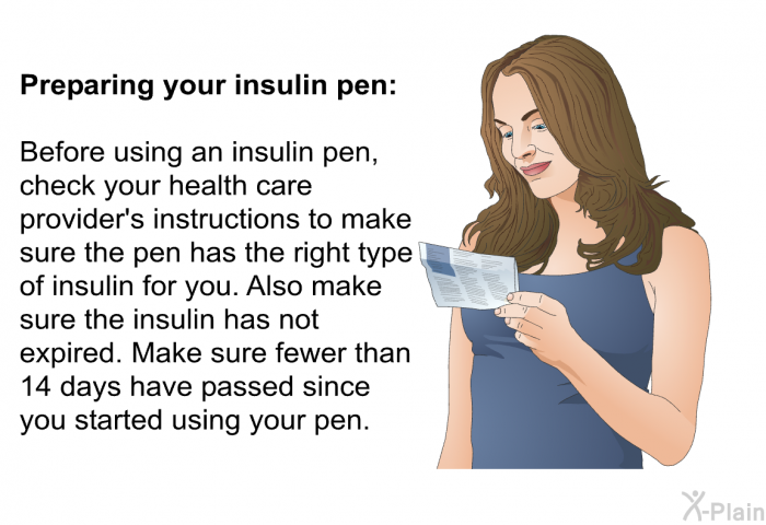 <B>Preparing your insulin pen:</B> 
 Before using an insulin pen, check your health care provider's instructions to make sure the pen has the right type of insulin for you. Also make sure the insulin has not expired. Make sure fewer than 14 days have passed since you started using your pen.