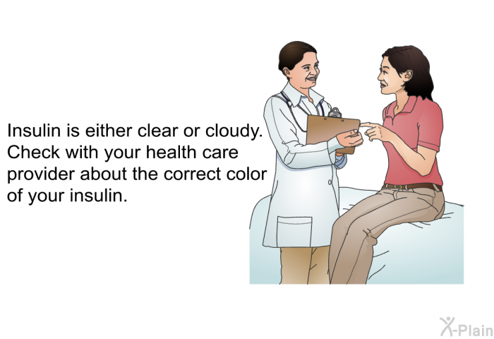 Insulin is either clear or cloudy. Check with your health care provider about the correct color of your insulin.