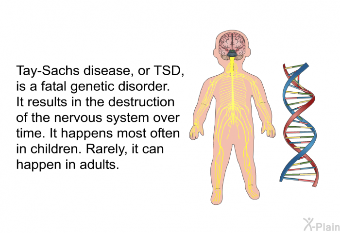 Tay-Sachs disease, or TSD, is a fatal genetic disorder. It results in the destruction of the nervous system over time. It happens most often in children. Rarely, it can happen in adults.