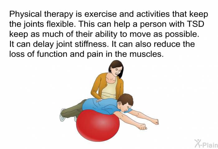 Physical therapy is exercise and activities that keep the joints flexible. This can help a person with TSD keep as much of their ability to move as possible. It can delay joint stiffness. It can also reduce the loss of function and pain in the muscles.