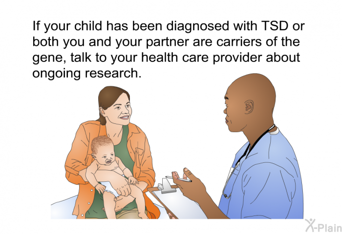 If your child has been diagnosed with TSD or both you and your partner are carriers of the gene, talk to your health care provider about ongoing research.