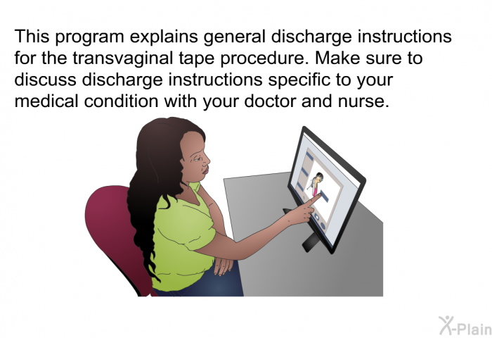 This health information explains general discharge instructions for the transvaginal tape procedure. Make sure to discuss discharge instructions specific to your medical condition with your doctor and nurse.