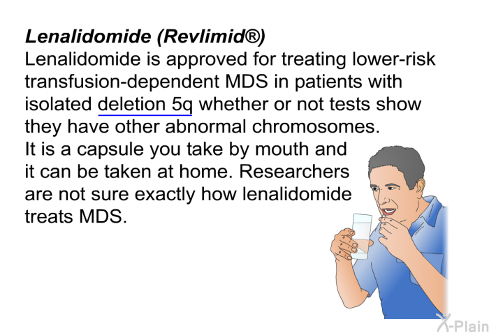 <B>Lenalidomide (Revlimid)</B>
Lenalidomide is approved for treating lower-risk transfusion-dependent MDS in patients with isolated deletion 5q whether or not tests show they have other abnormal chromosomes. It is a capsule you take by mouth and it can be taken at home. Researchers are not sure exactly how lenalidomide treats MDS.