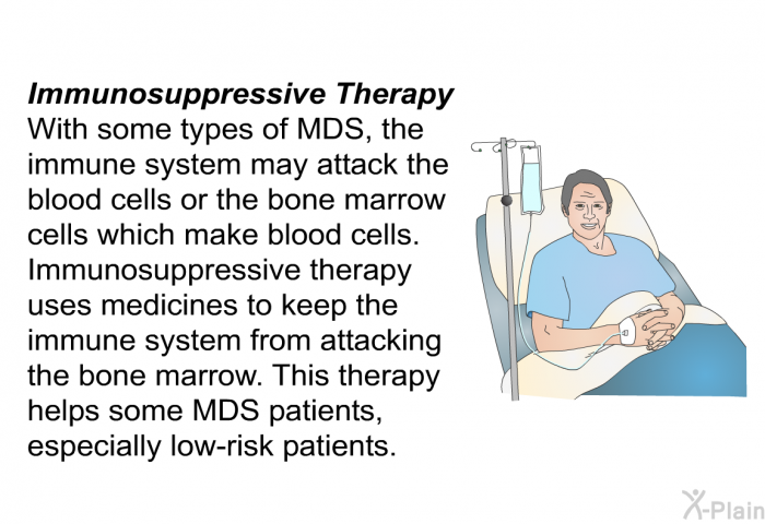 <B>Immunosuppressive Therapy</B>
With some types of MDS, the immune system may attack the blood cells or the bone marrow cells which make blood cells. Immunosuppressive therapy uses medicines to keep the immune system from attacking the bone marrow. This therapy helps some MDS patients, especially low-risk patients.