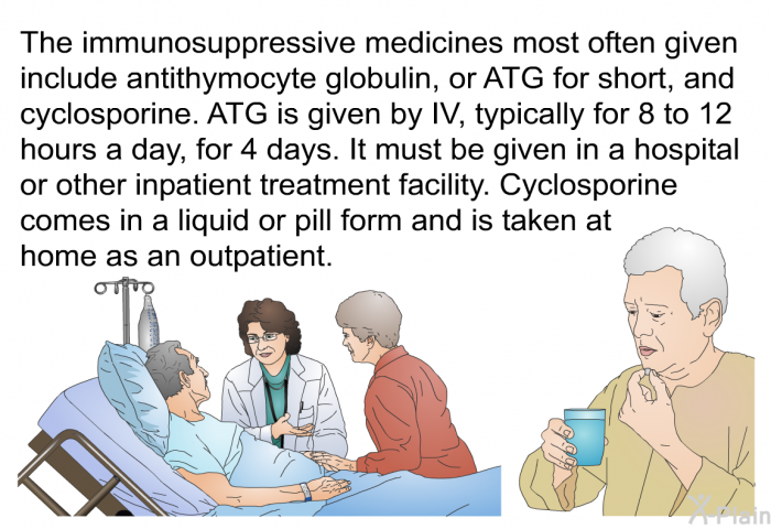 The immunosuppressive medicines most often given include antithymocyte globulin, or ATG for short, and cyclosporine. ATG is given by IV, typically for 8 to 12 hours a day, for 4 days. It must be given in a hospital or other inpatient treatment facility. Cyclosporine comes in a liquid or pill form and is taken at home as an outpatient.