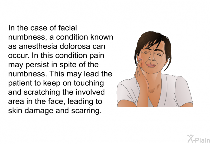 In the case of facial numbness, a condition known as anesthesia dolorosa can occur. In this condition pain may persist in spite of the numbness. This may lead the patient to keep on touching and scratching the involved area in the face, leading to skin damage and scarring.