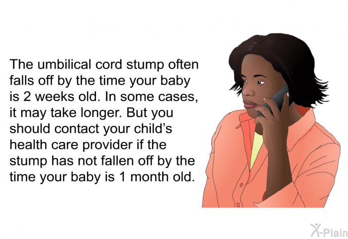 The umbilical cord stump often falls off by the time your baby is 2 weeks old. In some cases, it may take longer. But you should contact your child's health care provider if the stump has not fallen off by the time your baby is 1 month old.