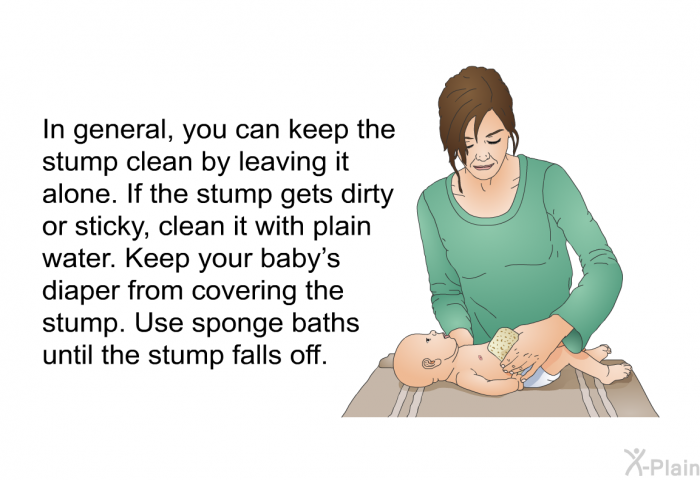 In general, you can keep the stump clean by leaving it alone. If the stump gets dirty or sticky, clean it with plain water. Keep your baby's diaper from covering the stump. Use sponge baths until the stump falls off.