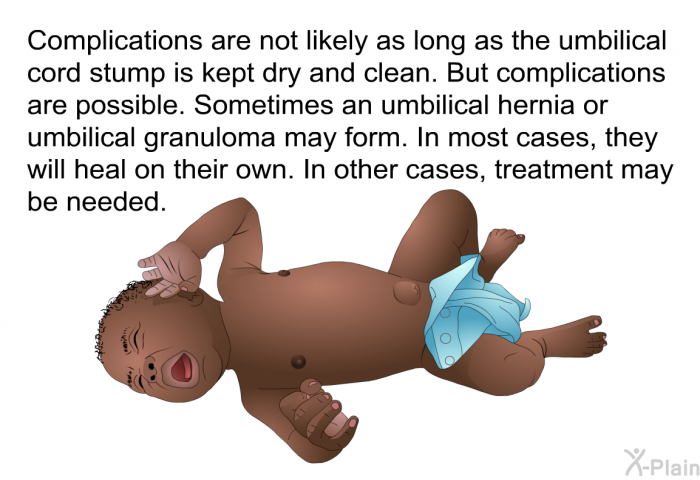 Complications are not likely as long as the umbilical cord stump is kept dry and clean. But complications are possible. Sometimes an umbilical hernia or umbilical granuloma may form. In most cases, they will heal on their own. In other cases, treatment may be needed.