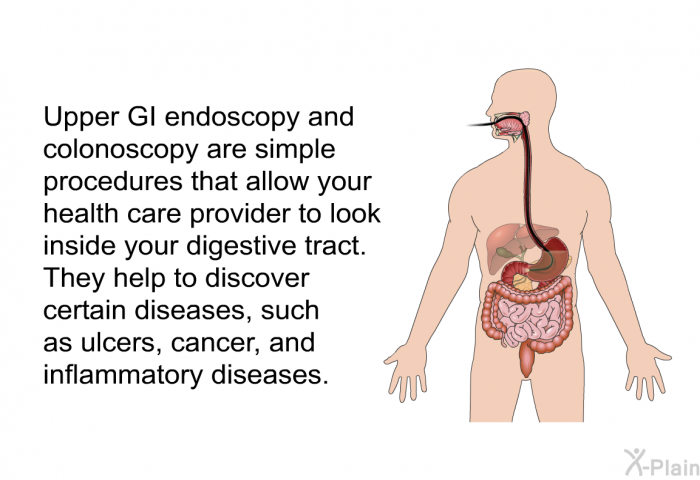 Upper GI endoscopy and colonoscopy are simple procedures that allow your health care provider to look inside your digestive tract. They help to discover certain diseases, such as ulcers, cancer, and inflammatory diseases.