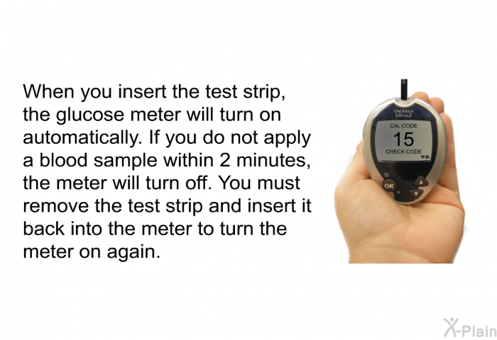 When you insert the test strip, the glucose meter will turn on automatically. If you do not apply a blood sample within 2 minutes, the meter will turn off. You must remove the test strip and insert it back into the meter to turn the meter on again.