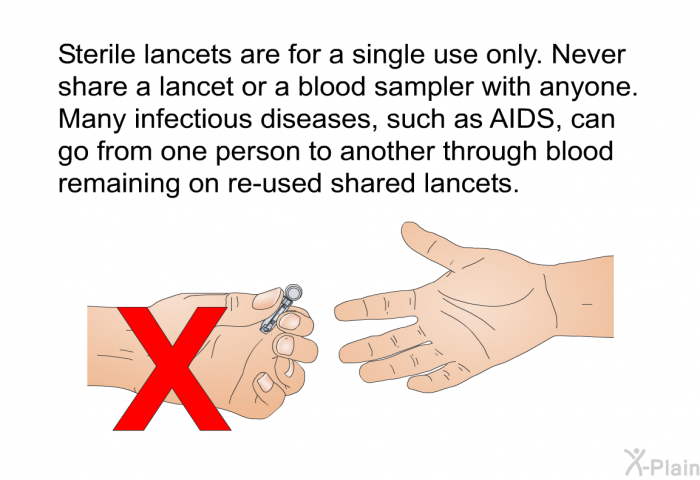 Sterile lancets are for a single use only. Never share a lancet or a blood sampler with anyone. Many infectious diseases, such as AIDS, can go from one person to another through blood remaining on re-used shared lancets.