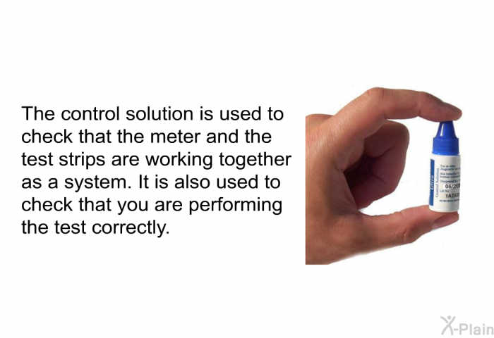 The control solution is used to check that the meter and the test strips are working together as a system. It is also used to check that you are performing the test correctly.