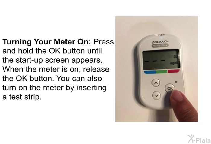 <B>Turning Your Meter On</B>: Press and hold the OK button until the start-up screen appears. When the meter is on, release the OK button. You can also turn on the meter by inserting a test strip.