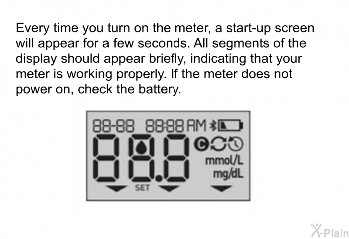 Every time you turn on the meter, a start-up screen will appear for a few seconds. All segments of the display should appear briefly, indicating that your meter is working properly. If the meter does not power on, check the battery.