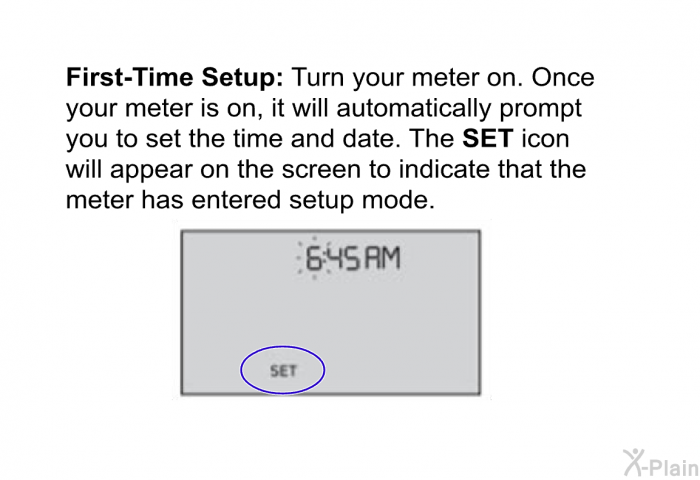 <B>First-Time Setup: </B>Turn your meter on. Once your meter is on, it will automatically prompt you to set the time and date. The <B>SET </B>icon will appear on the screen to indicate that the meter has entered setup mode.