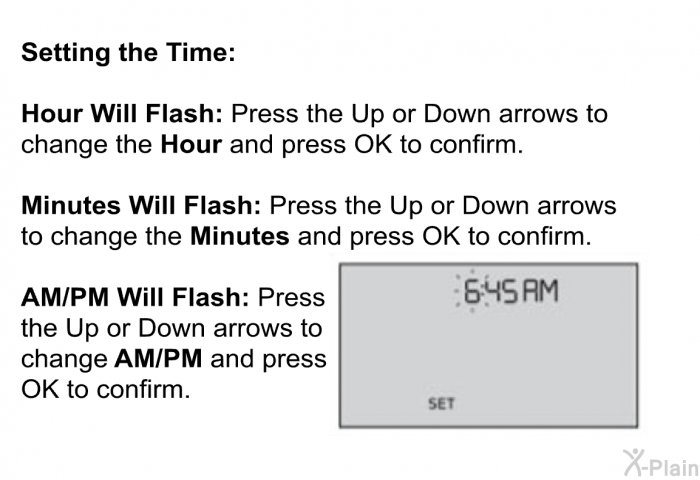 <B>Setting the Time:</B> 
 
 <B>Hour Will Flash: </B>Press the Up or Down arrows to change the <B>Hour</B> and press OK to confirm. 
 
 <B>Minutes Will Flash: </B>Press the Up or Down arrows to change the <B>Minutes</B> and press OK to confirm. 
 
 <B>AM/PM Will Flash: </B>Press the Up or Down arrows to change <B>AM/PM </B>and press OK to confirm.