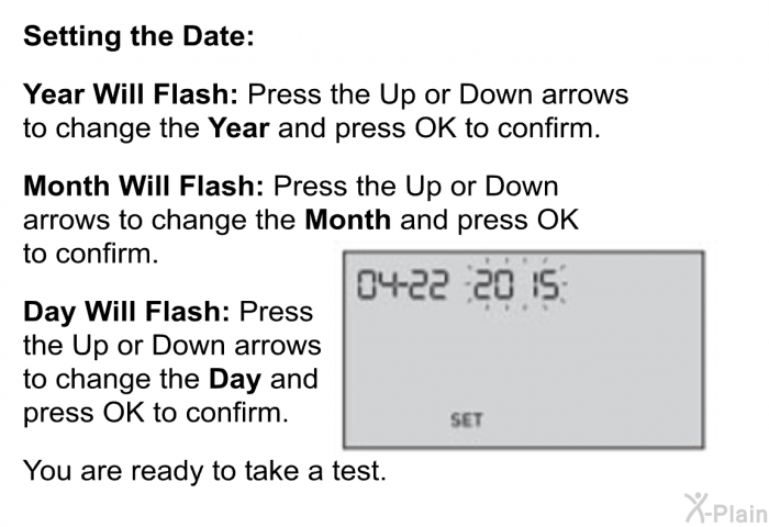 <B>Setting the Date:</B> 
 
 <B>Year Will Flash: </B>Press the Up or Down arrows to change the <B>Year</B> and press OK to confirm. 
 
 <B>Month Will Flash:</B> Press the Up or Down arrows to change the <B>Month</B> and press OK to confirm. 
 
 <B>Day Will Flash:</B> Press the Up or Down arrows to change the <B>Day</B> and press OK to confirm. 
 
 You are ready to take a test.