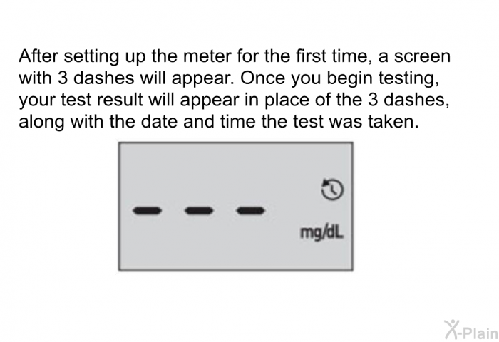 After setting up the meter for the first time, a screen with 3 dashes will appear. Once you begin testing, your test result will appear in place of the 3 dashes, along with the date and time the test was taken.