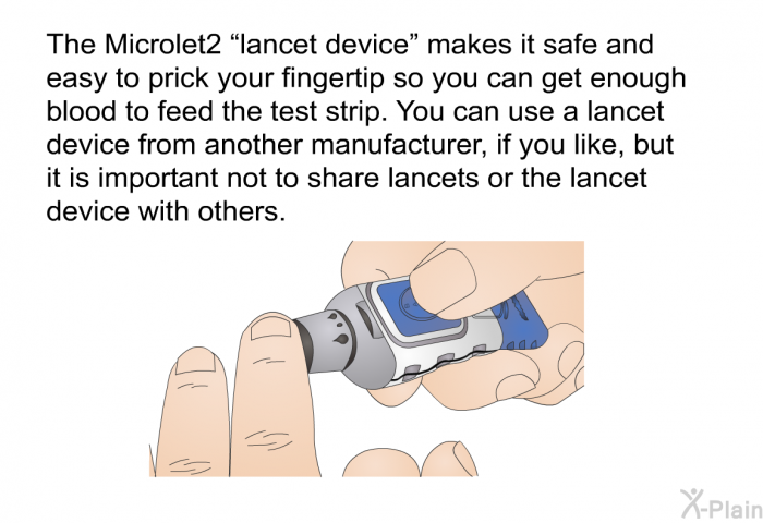 The Microlet2 “lancet device” makes it safe and easy to prick your fingertip so you can get enough blood to feed the test strip. You can use a lancet device from another manufacturer, if you like, but it is important not to share lancets or the lancet device with others.