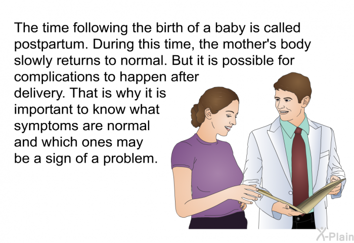 The time following the birth of a baby is called postpartum. During this time, the mother's body slowly returns to normal. But it is possible for complications to happen after delivery. That is why it is important to know what symptoms are normal and which ones may be a sign of a problem.