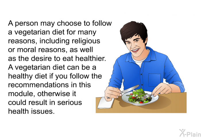 A person may choose to follow a vegetarian diet for many reasons, including religious or moral reasons, as well as the desire to eat healthier. A vegetarian diet can be a healthy diet if you follow the recommendations in this module, otherwise it could result in serious health issues.