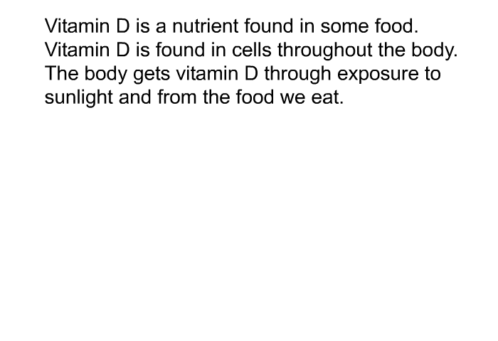 Vitamin D is a nutrient found in some food. Vitamin D is found in cells throughout the body. The body gets vitamin D through exposure to sunlight and from the food we eat.