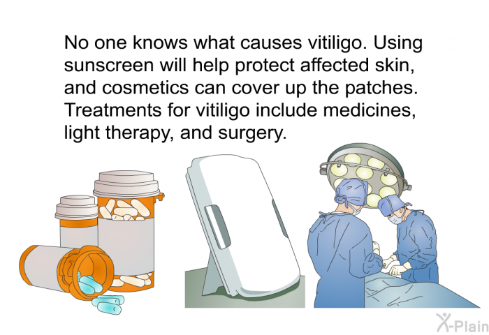 No one knows what causes vitiligo. Using sunscreen will help protect affected skin, and cosmetics can cover up the patches. Treatments for vitiligo include medicines, light therapy, and surgery.