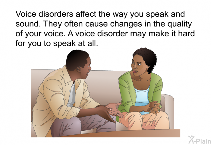 Voice disorders affect the way you speak and sound. They often cause changes in the quality of your voice. A voice disorder may make it hard for you to speak at all.