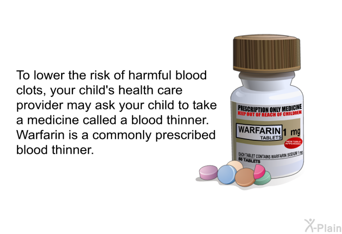 To lower the risk of harmful blood clots, your child's health care provider may ask your child to take a medicine called a blood thinner. Warfarin is a commonly prescribed blood thinner.