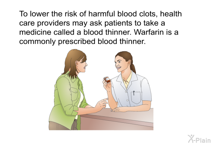 To lower the risk of harmful blood clots, health care providers may ask patients to take a medicine called a blood thinner. Warfarin is a commonly prescribed blood thinner.